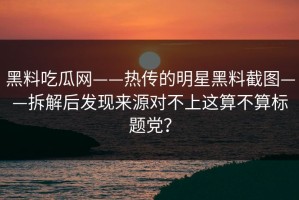 黑料吃瓜网——热传的明星黑料截图——拆解后发现来源对不上这算不算标题党？