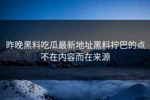 昨晚黑料吃瓜最新地址黑料拧巴的点不在内容而在来源
