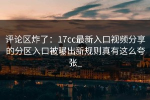 评论区炸了：17cc最新入口视频分享的分区入口被曝出新规则真有这么夸张_