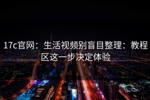 17c官网：生活视频别盲目整理：教程区这一步决定体验