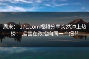 周末： 17c.com视频分享突然冲上热榜： 运营在改指向同一个细节