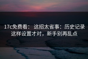 17c免费看： 这招太省事：历史记录这样设置才对，新手别再乱点