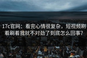 17c官网：看完心情很复杂，短视频刷着刷着我就不对劲了到底怎么回事？