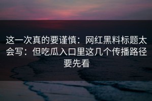 这一次真的要谨慎：网红黑料标题太会写：但吃瓜入口里这几个传播路径要先看
