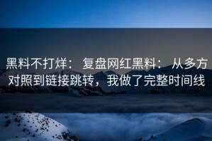黑料不打烊： 复盘网红黑料： 从多方对照到链接跳转，我做了完整时间线
