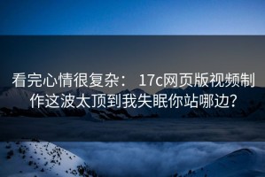 看完心情很复杂： 17c网页版视频制作这波太顶到我失眠你站哪边？