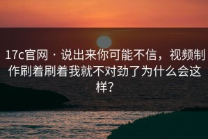 17c官网 · 说出来你可能不信，视频制作刷着刷着我就不对劲了为什么会这样？