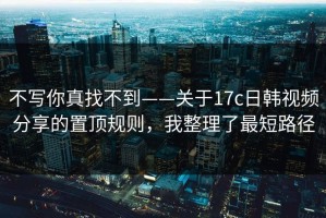 不写你真找不到——关于17c日韩视频分享的置顶规则，我整理了最短路径