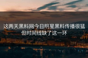 这两天黑料网今日明星黑料传播很猛但时间线缺了这一环