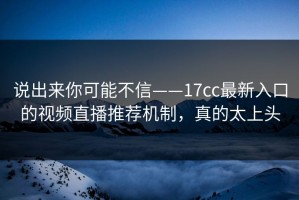 说出来你可能不信——17cc最新入口的视频直播推荐机制，真的太上头