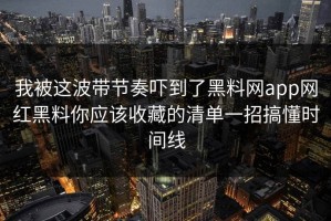 我被这波带节奏吓到了黑料网app网红黑料你应该收藏的清单一招搞懂时间线