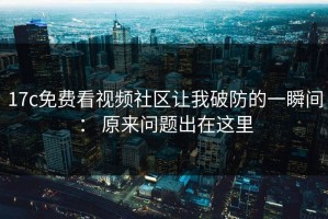 17c免费看视频社区让我破防的一瞬间： 原来问题出在这里