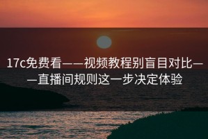 17c免费看——视频教程别盲目对比——直播间规则这一步决定体验