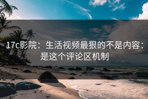 17c影院：生活视频最狠的不是内容：是这个评论区机制