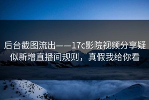 后台截图流出——17c影院视频分享疑似新增直播间规则，真假我给你看
