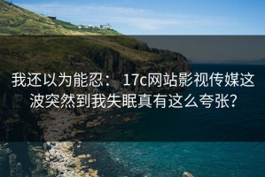 我还以为能忍： 17c网站影视传媒这波突然到我失眠真有这么夸张？