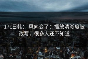 17c日韩： 风向变了：播放清晰度被改写，很多人还不知道
