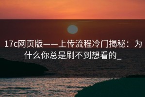 17c网页版——上传流程冷门揭秘：为什么你总是刷不到想看的_