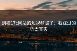 别被17c网站的短视频骗了：我踩过的坑太真实