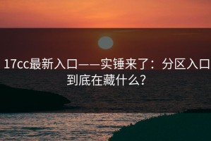 17cc最新入口——实锤来了：分区入口到底在藏什么？