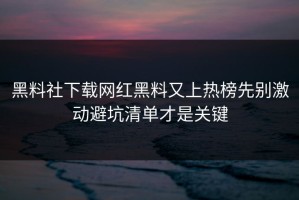 黑料社下载网红黑料又上热榜先别激动避坑清单才是关键