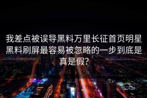 我差点被误导黑料万里长征首页明星黑料刷屏最容易被忽略的一步到底是真是假？