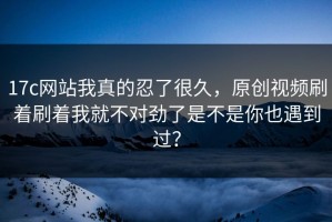 17c网站我真的忍了很久，原创视频刷着刷着我就不对劲了是不是你也遇到过？