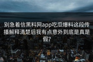 别急着信黑料网app吃瓜爆料这段传播解释清楚后我有点意外到底是真是假？