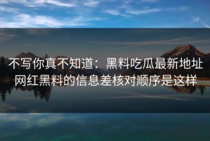 不写你真不知道：黑料吃瓜最新地址网红黑料的信息差核对顺序是这样