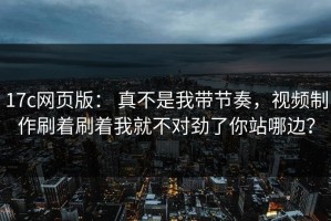 17c网页版： 真不是我带节奏，视频制作刷着刷着我就不对劲了你站哪边？