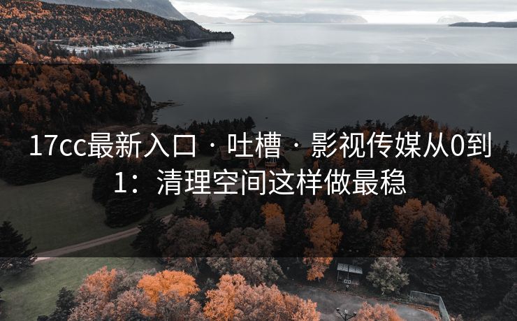 17cc最新入口 · 吐槽 · 影视传媒从0到1：清理空间这样做最稳