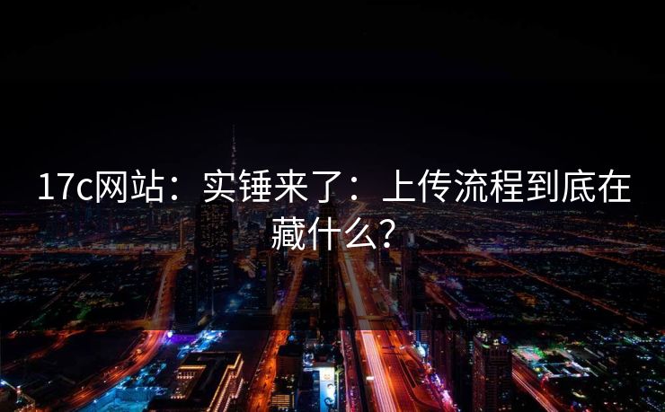 17c网站：实锤来了：上传流程到底在藏什么？