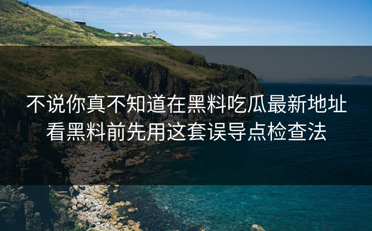 不说你真不知道在黑料吃瓜最新地址看黑料前先用这套误导点检查法