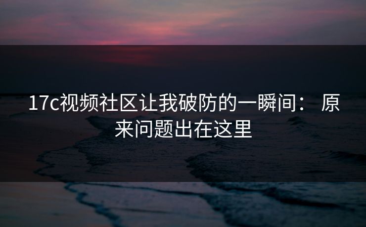 17c视频社区让我破防的一瞬间： 原来问题出在这里