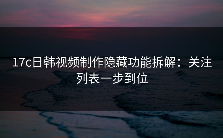 17c日韩视频制作隐藏功能拆解：关注列表一步到位