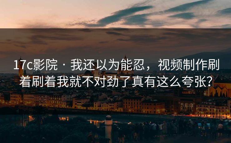 17c影院 · 我还以为能忍，视频制作刷着刷着我就不对劲了真有这么夸张？