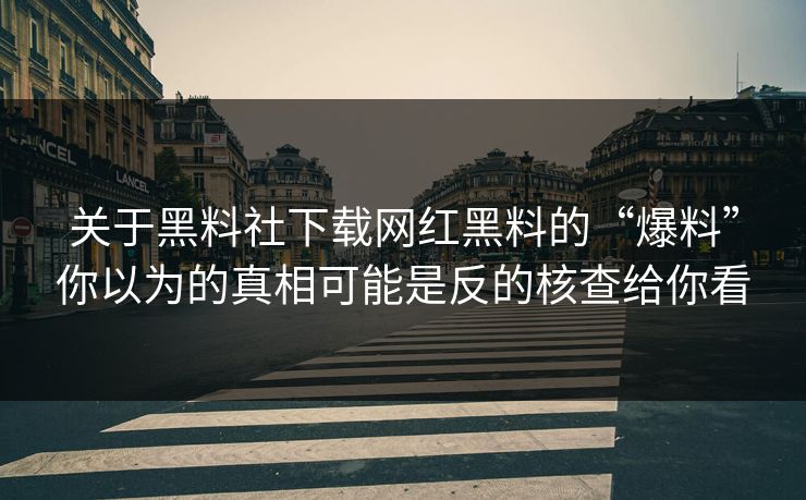 关于黑料社下载网红黑料的“爆料”你以为的真相可能是反的核查给你看