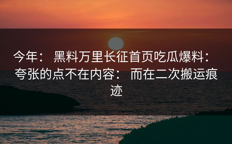 今年： 黑料万里长征首页吃瓜爆料： 夸张的点不在内容： 而在二次搬运痕迹