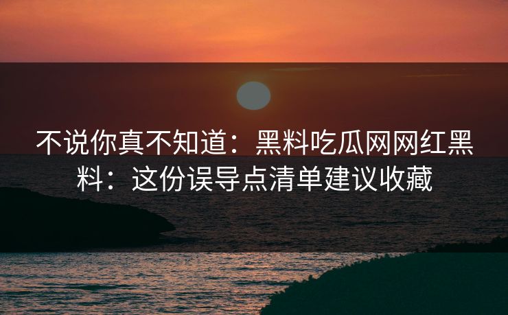 不说你真不知道：黑料吃瓜网网红黑料：这份误导点清单建议收藏