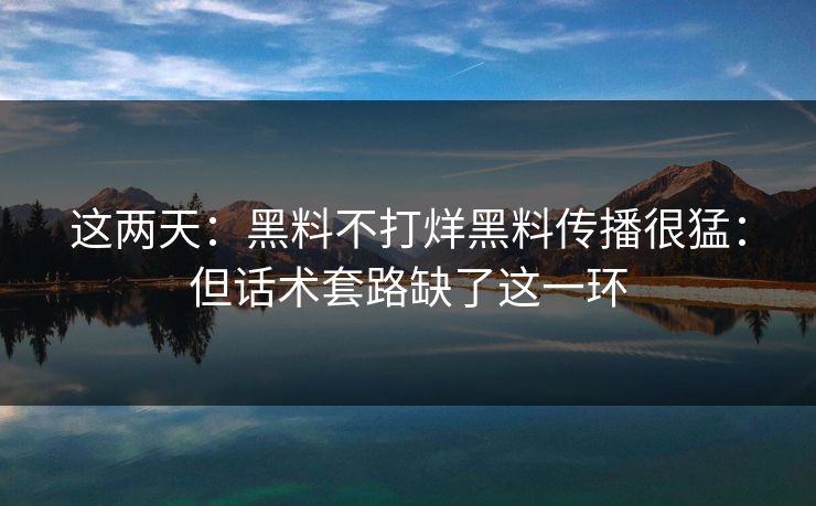这两天：黑料不打烊黑料传播很猛：但话术套路缺了这一环