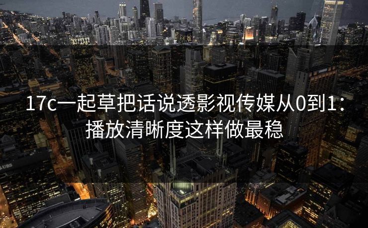 17c一起草把话说透影视传媒从0到1：播放清晰度这样做最稳