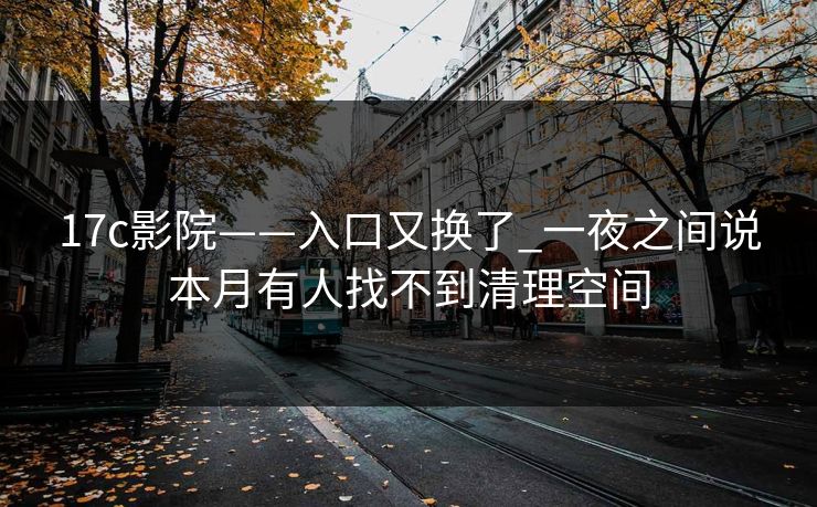 17c影院——入口又换了_一夜之间说本月有人找不到清理空间