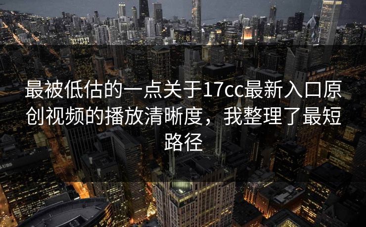 最被低估的一点关于17cc最新入口原创视频的播放清晰度，我整理了最短路径