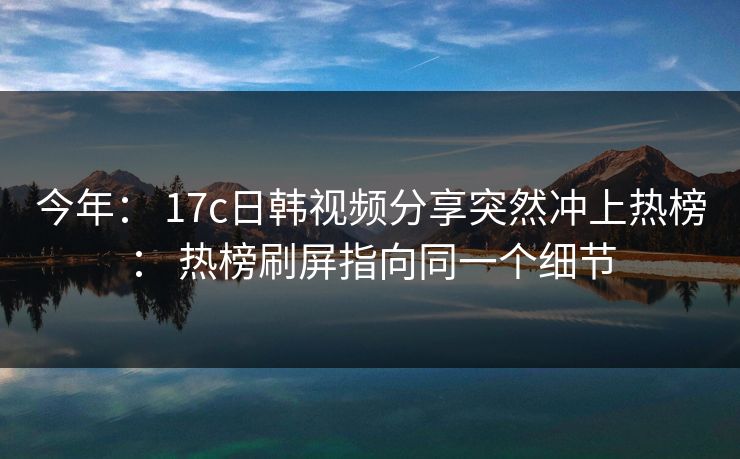 今年： 17c日韩视频分享突然冲上热榜： 热榜刷屏指向同一个细节