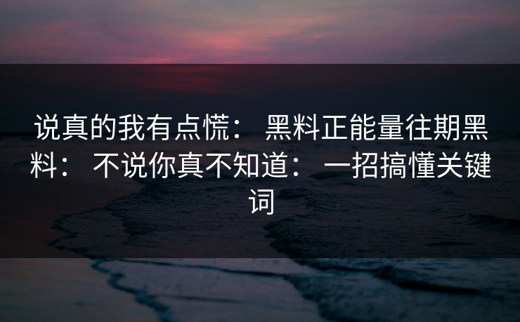 说真的我有点慌： 黑料正能量往期黑料： 不说你真不知道： 一招搞懂关键词