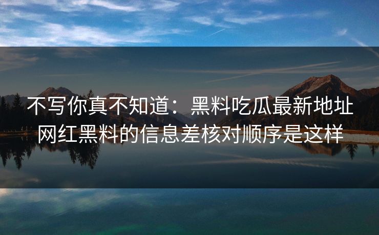 不写你真不知道：黑料吃瓜最新地址网红黑料的信息差核对顺序是这样