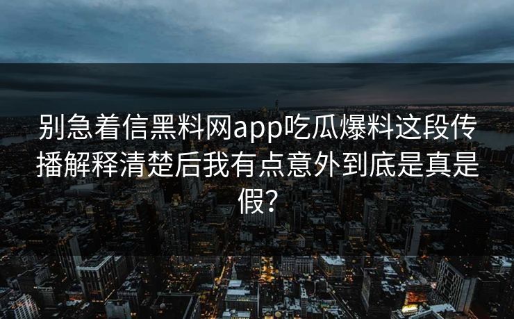 别急着信黑料网app吃瓜爆料这段传播解释清楚后我有点意外到底是真是假？