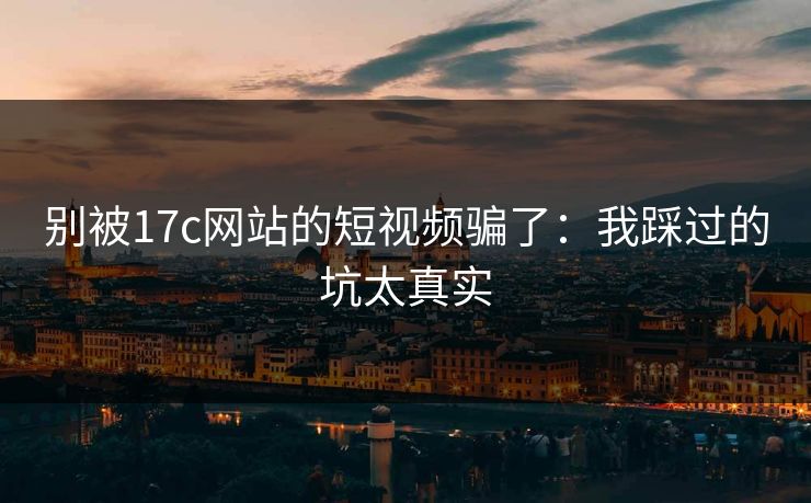 别被17c网站的短视频骗了：我踩过的坑太真实