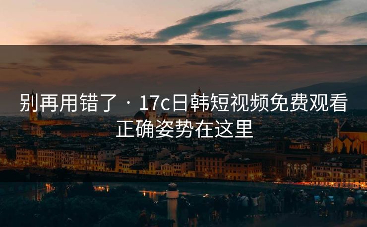 别再用错了 · 17c日韩短视频免费观看正确姿势在这里