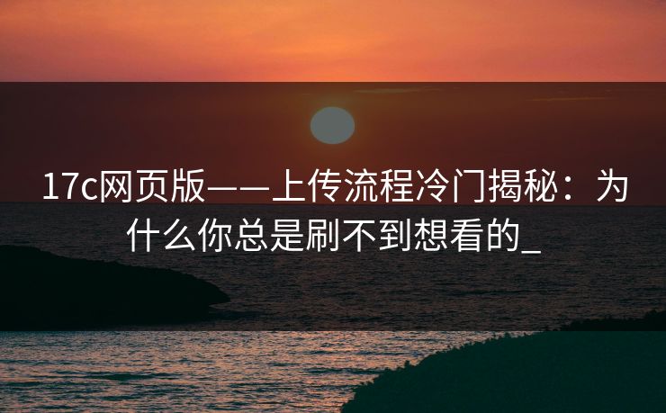17c网页版——上传流程冷门揭秘：为什么你总是刷不到想看的_